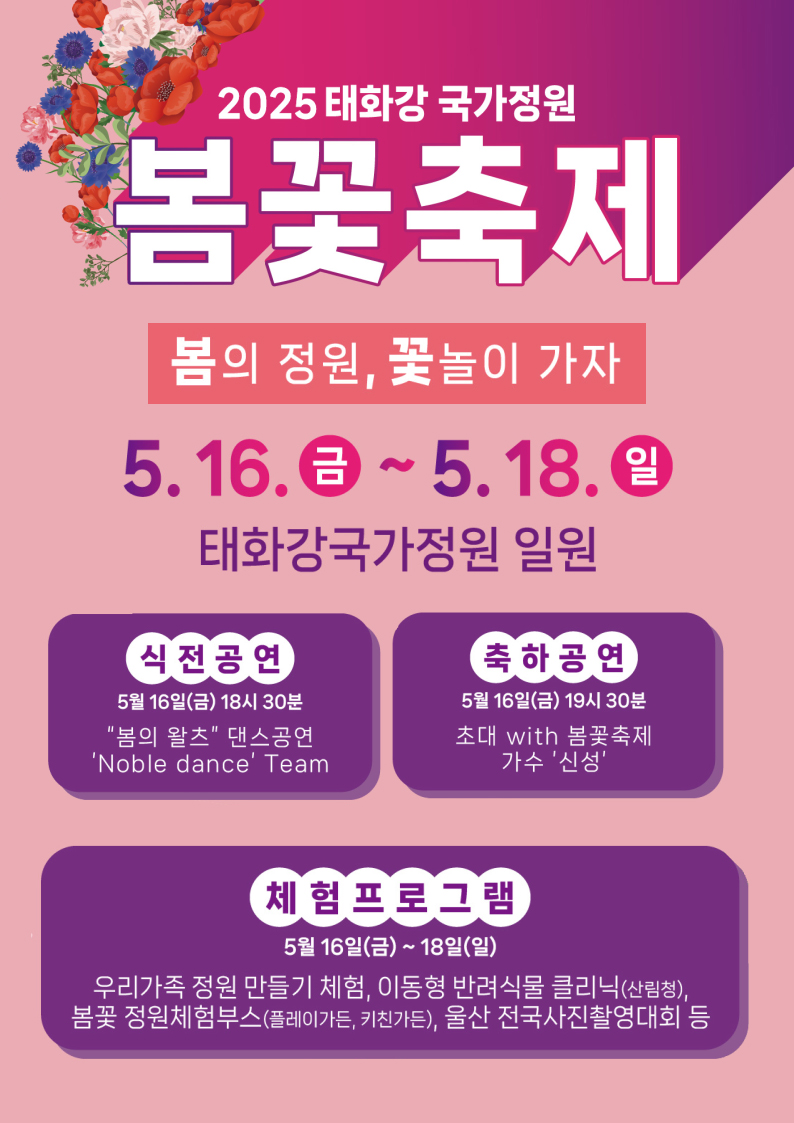 2025 태화강 국가정원 봄꽃축제 봄의 정원, 꽃놀이 가자 5.16.(금)~5.18.(일) 태화강 국가정원 일원 식전공연 5월 16일(금) 18시30분 '봄의 왈츠' 댄스공연 'Noble dance' Team  축하공연 5월 16일(금) 19시 30분 초대 with 봄꽃축제 가수 '신성'  체험프로그램 5월 16일(금) ~ 18일(일) 우리가족 정원 만들기 체험, 이동형 반려식물 클리닉(산림청) 봄꽃 정원체험부스(플레이가든, 키친가든), 울산 전국사진촬영대회 등
