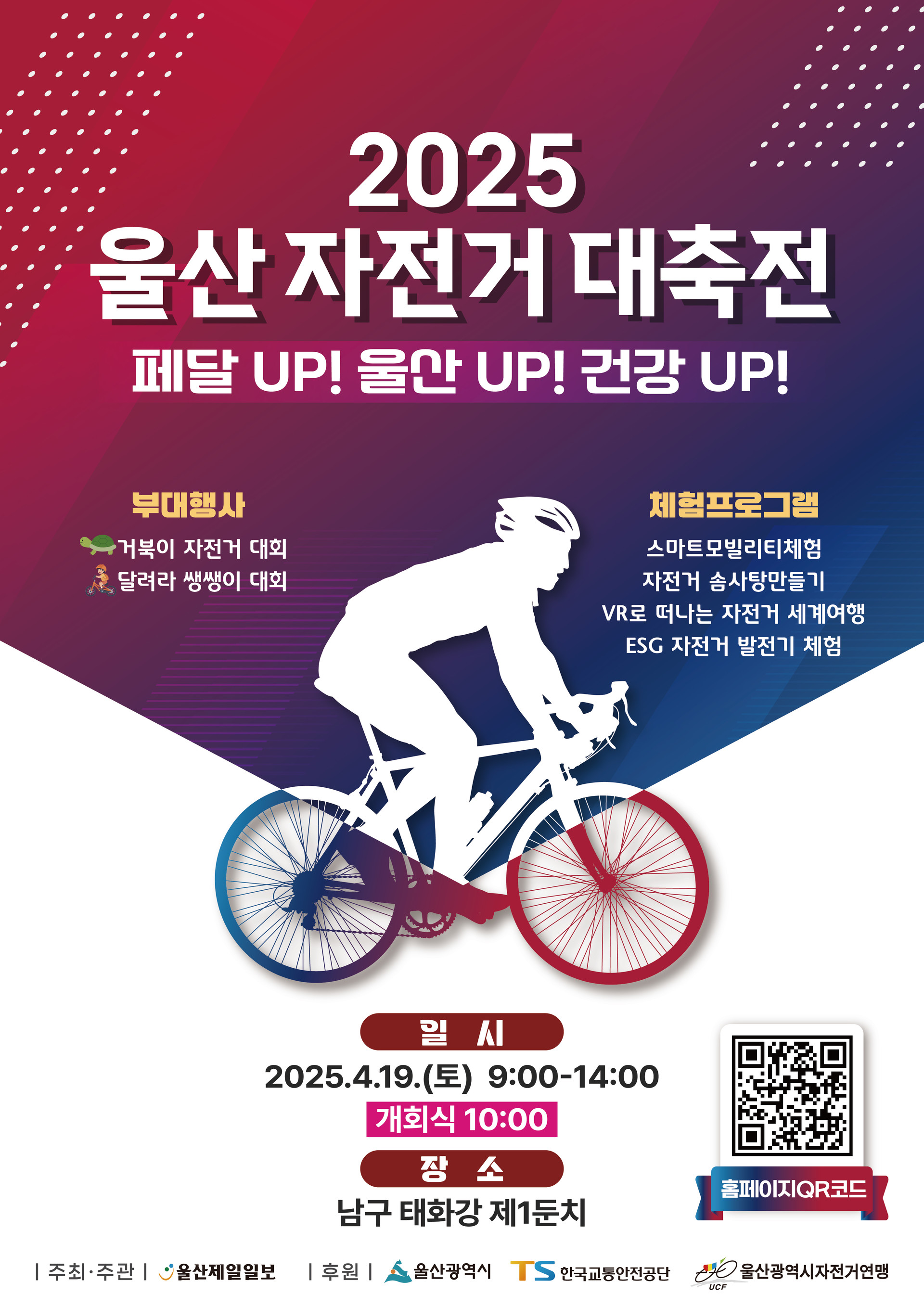 2025 울산 자전거 대축전 페달 UP! 울산 UP! 건강 UP! ○ 부대행사 : 거북이 자전거 대회, 달려라 쌩쌩이 대회 ○ 체험프로그램 : 스마트모빌리티체험, 자전거 솜사탕만들기, VR로 떠나는 자전거 세계여행, ESG 자전거 발전기 체험 ○ 일시 : 2025.4.19.(E) 9:00-14:00 ○ 개회식 : 10:00 ○ 장소 : 남구 태화강 제1둔치 ○ 주최·주관 : 울산제일일보 ○ 후원 : 울산광역시, TS 한국교통안전공단, UCF 울산광역시자전거연맹