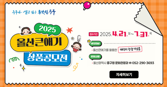 누구나 살고 싶은 종갓집중구
2025 울산큰애기 상품공모전 
ㆍ접수기간 : 2025. 4. 21.(월)~7. 31.(목) 
ㆍ공모대상 : 울산큰애기를 활용한 캐릭터 관광기념품 
ㆍ문의사항 : 울산광역시 중구청 문화관광과 ☎052-290-3693
 자세히보기