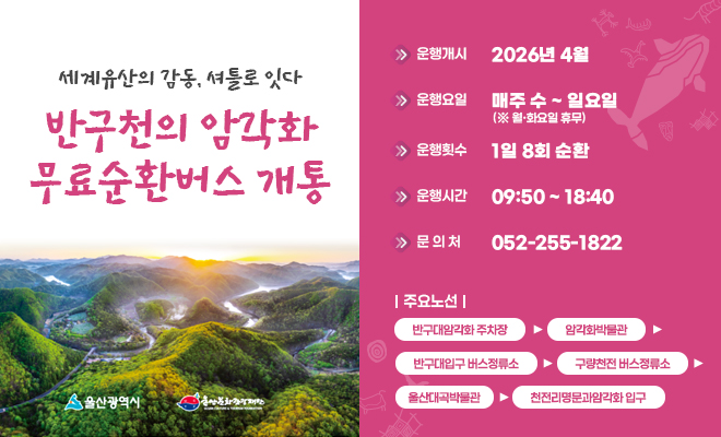 세계유산의 감동, 셔틀로 잇다
반구천의 암각화 무료순환버스 개통
운행개시 : 2026년 4월
운행요일 : 매주 수 ~일요일
운행횟수 : 1일 8회 순환
운행시간 : 09:50 ~ 18:40
문의처 : 052-255-1822
주요노선 : 반구대암각화 주차장▶암각화박물관▶반구대입구 버스정류소▶구량천전 버스정류소▶울산대곡박물관▶천전리명문과암각화 입구